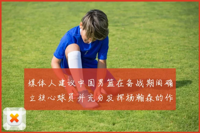 媒体人建议中国男篮在备战期间确立核心球员并充分发挥杨瀚森的作用