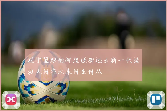 辽宁篮球的辉煌逐渐远去新一代接班人何在未来何去何从