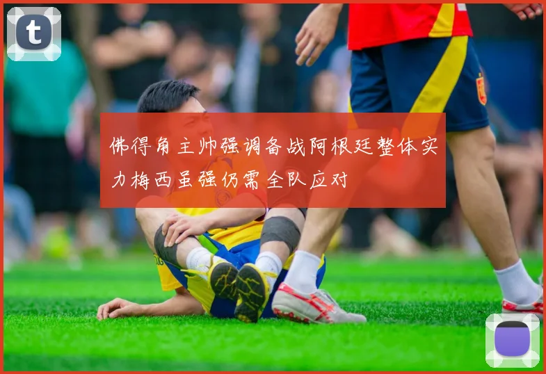 佛得角主帅强调备战阿根廷整体实力梅西虽强仍需全队应对