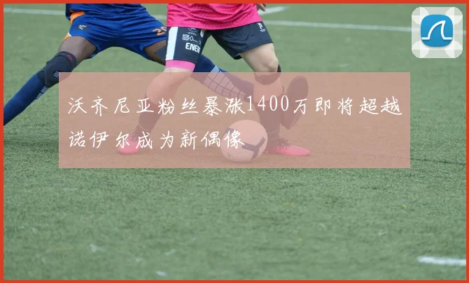 沃齐尼亚粉丝暴涨1400万即将超越诺伊尔成为新偶像