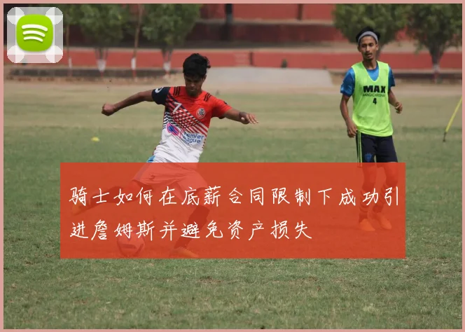 骑士如何在底薪合同限制下成功引进詹姆斯并避免资产损失