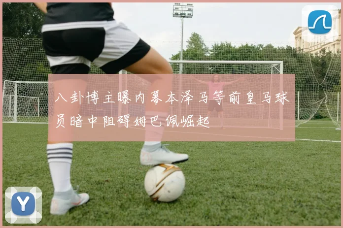 八卦博主曝内幕本泽马等前皇马球员暗中阻碍姆巴佩崛起