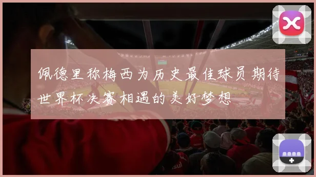 佩德里称梅西为历史最佳球员期待世界杯决赛相遇的美好梦想