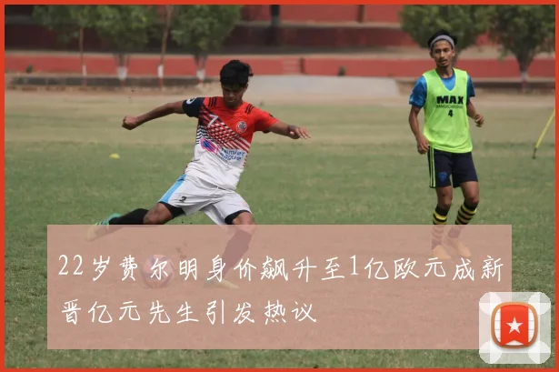 22岁费尔明身价飙升至1亿欧元成新晋亿元先生引发热议