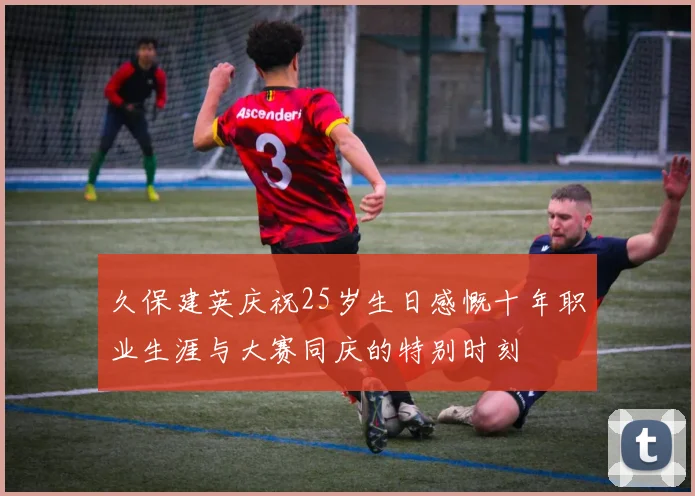 久保建英庆祝25岁生日感慨十年职业生涯与大赛同庆的特别时刻