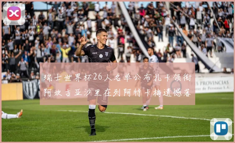 瑞士世界杯26人名单公布扎卡领衔阿坎吉亚沙里在列阿特卡梅遗憾落选