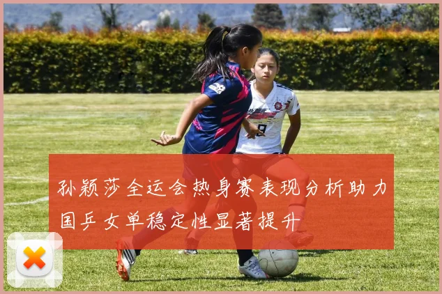 孙颖莎全运会热身赛表现分析助力国乒女单稳定性显著提升
