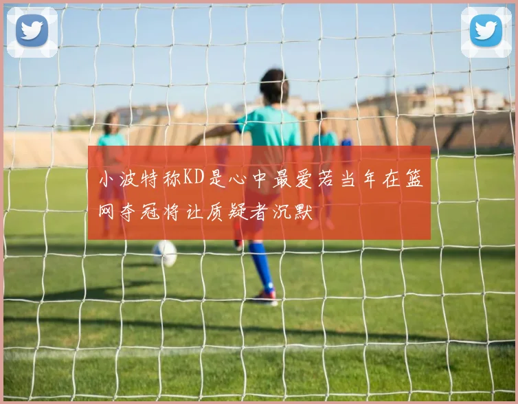 小波特称KD是心中最爱若当年在篮网夺冠将让质疑者沉默