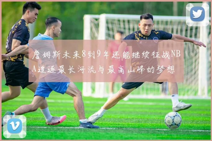 詹姆斯未来8到9年还能继续征战NBA追逐最长河流与最高山峰的梦想