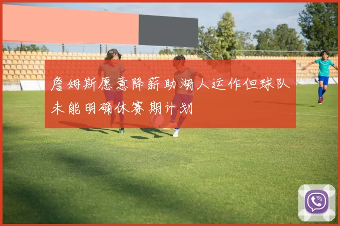 詹姆斯愿意降薪助湖人运作但球队未能明确休赛期计划