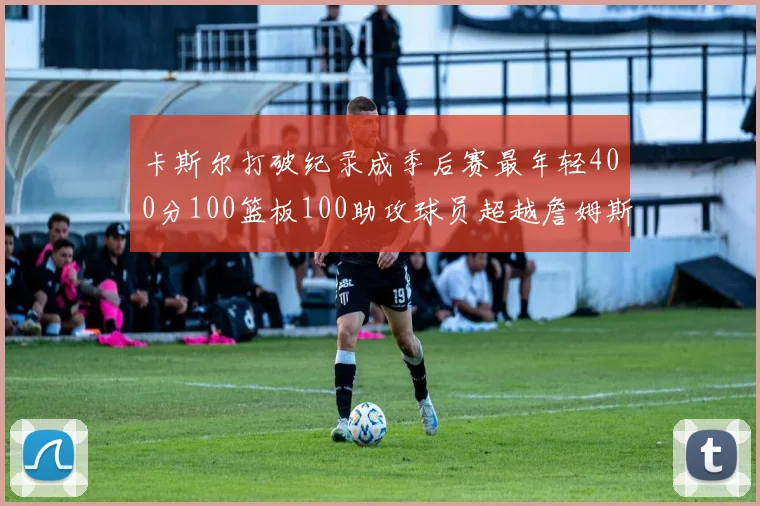 卡斯尔打破纪录成季后赛最年轻400分100篮板100助攻球员超越詹姆斯荣耀时刻