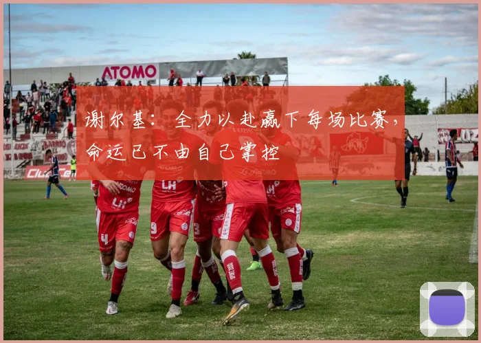 谢尔基：全力以赴赢下每场比赛，命运已不由自己掌控