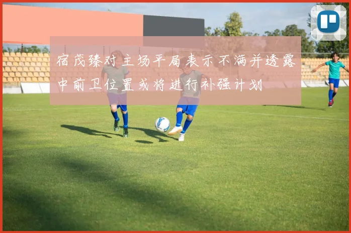 宿茂臻对主场平局表示不满并透露中前卫位置或将进行补强计划