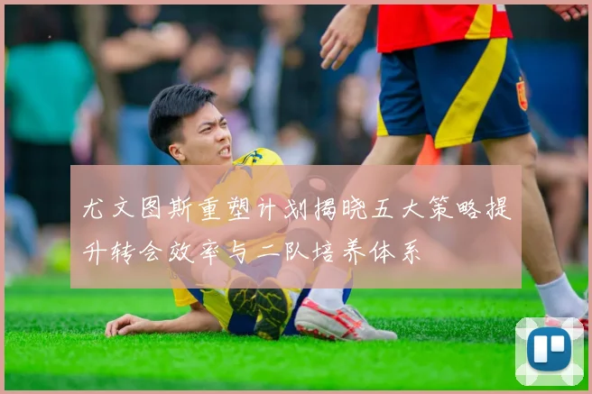 尤文图斯重塑计划揭晓五大策略提升转会效率与二队培养体系