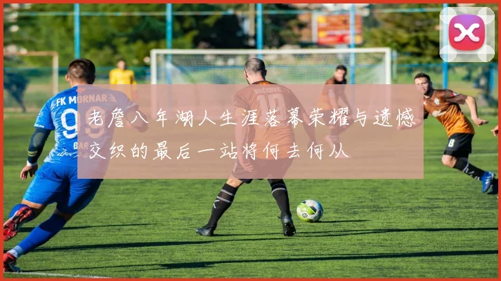 老詹八年湖人生涯落幕荣耀与遗憾交织的最后一站将何去何从