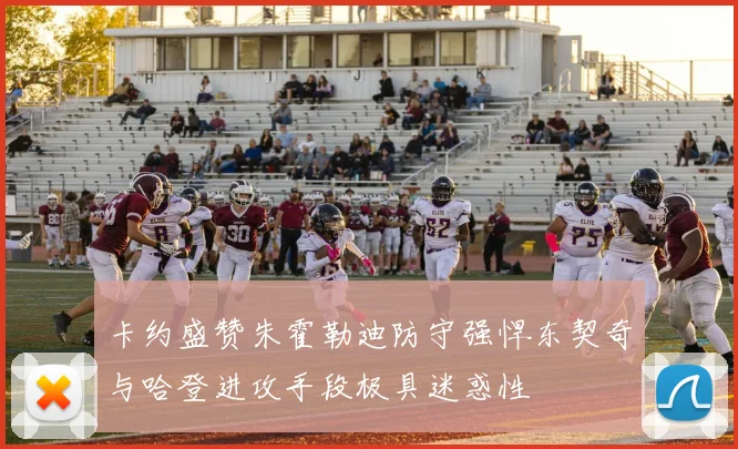 卡约盛赞朱霍勒迪防守强悍东契奇与哈登进攻手段极具迷惑性