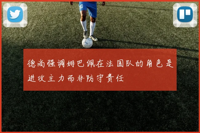 德尚强调姆巴佩在法国队的角色是进攻主力而非防守责任