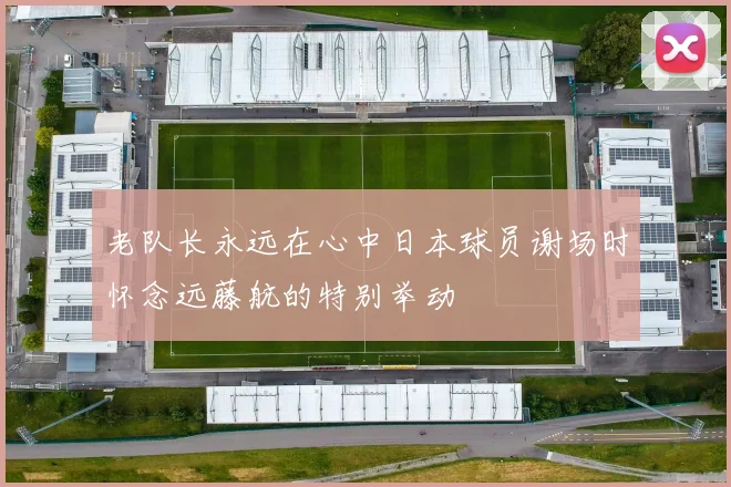 老队长永远在心中日本球员谢场时怀念远藤航的特别举动