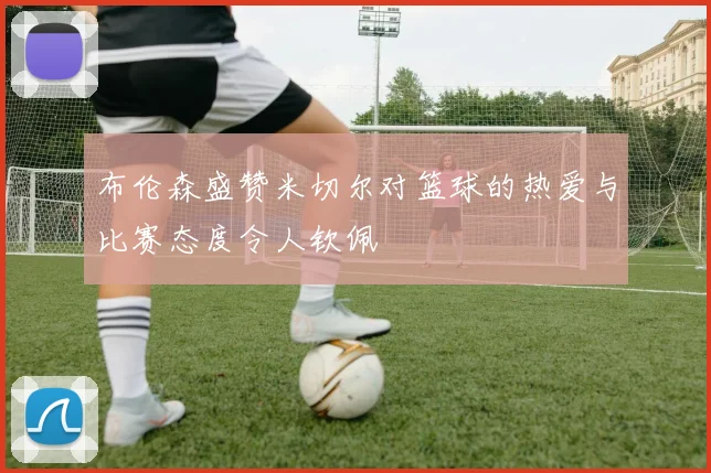布伦森盛赞米切尔对篮球的热爱与比赛态度令人钦佩