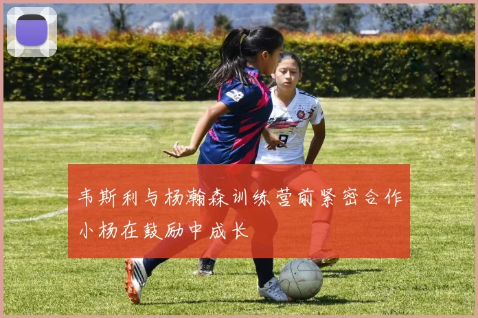 韦斯利与杨瀚森训练营前紧密合作小杨在鼓励中成长