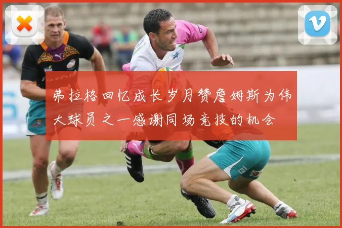 弗拉格回忆成长岁月赞詹姆斯为伟大球员之一感谢同场竞技的机会