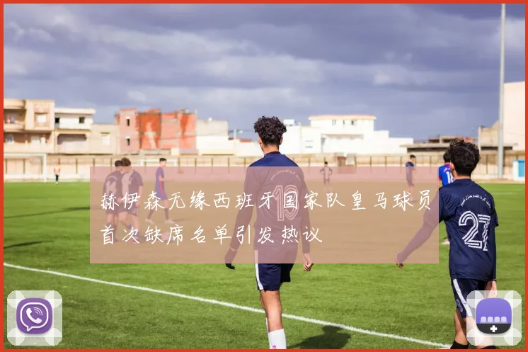 赫伊森无缘西班牙国家队皇马球员首次缺席名单引发热议