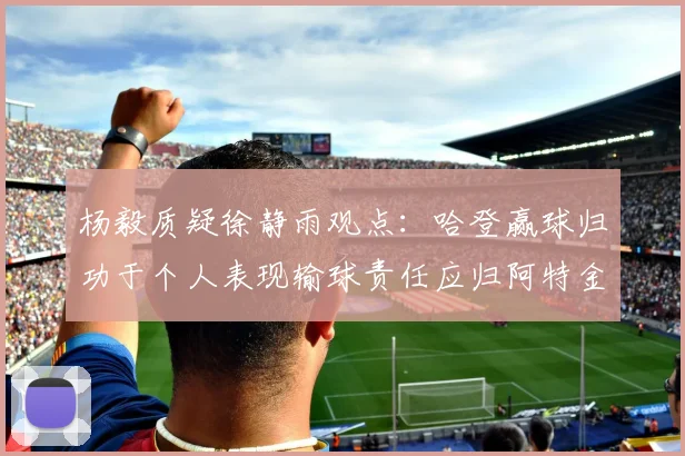 杨毅质疑徐静雨观点：哈登赢球归功于个人表现输球责任应归阿特金森教练