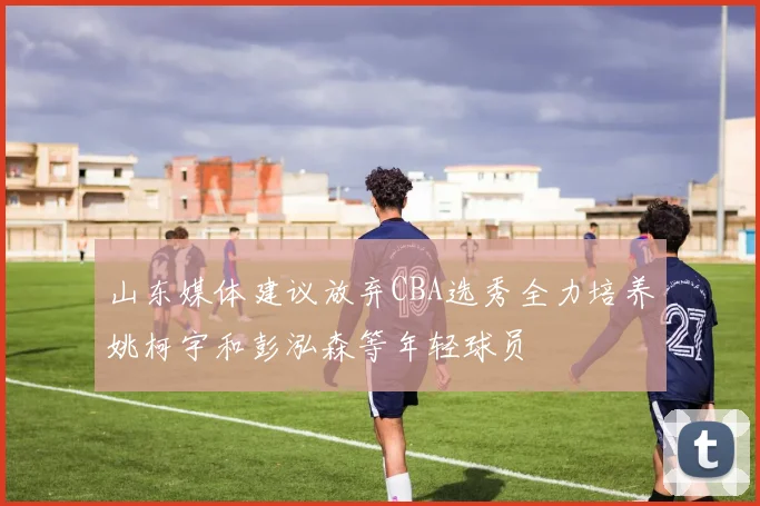 山东媒体建议放弃CBA选秀全力培养姚柯宇和彭泓森等年轻球员