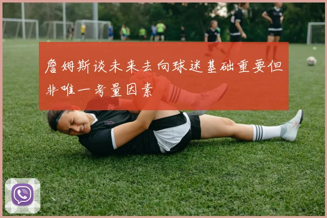 詹姆斯谈未来去向球迷基础重要但非唯一考量因素
