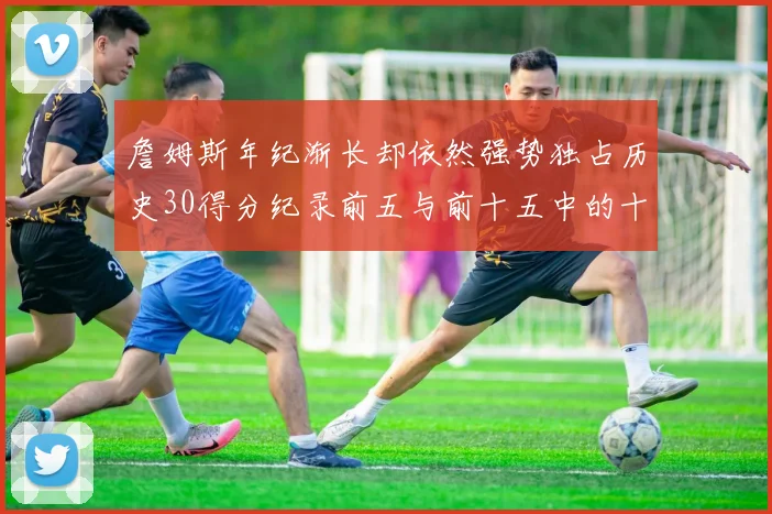 詹姆斯年纪渐长却依然强势独占历史30得分纪录前五与前十五中的十三席