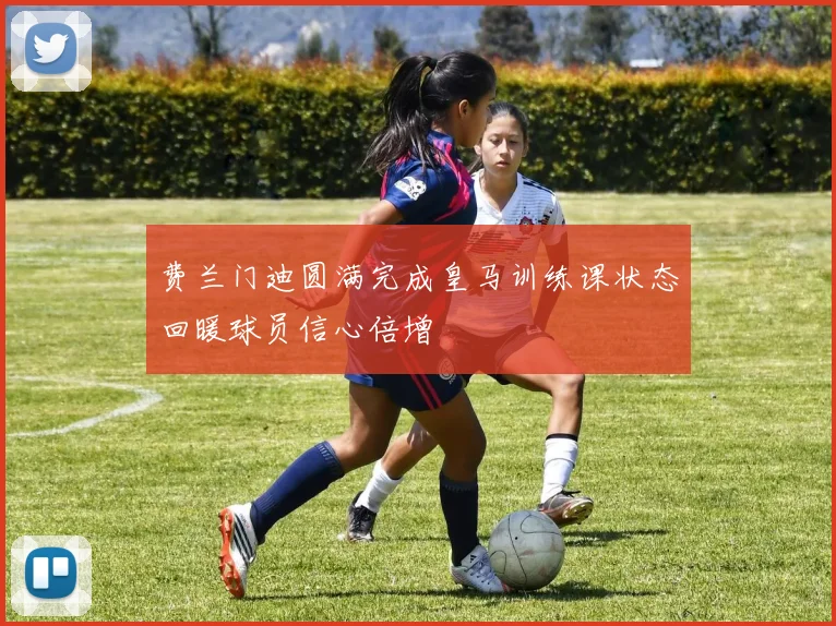 费兰门迪圆满完成皇马训练课状态回暖球员信心倍增