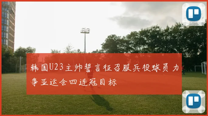 韩国U23主帅誓言征召服兵役球员力争亚运会四连冠目标