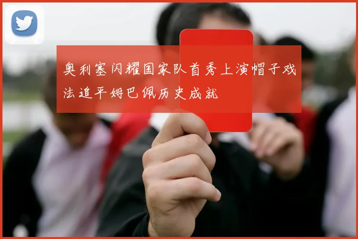 奥利塞闪耀国家队首秀上演帽子戏法追平姆巴佩历史成就
