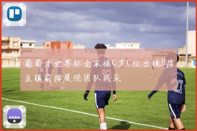 葡萄牙世界杯全家福C罗C位出镜B席坐镇前排展现团队风采