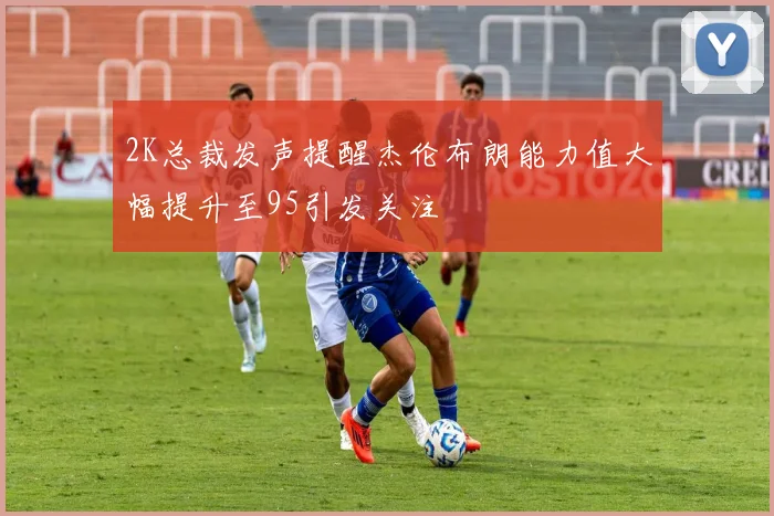 2K总裁发声提醒杰伦布朗能力值大幅提升至95引发关注