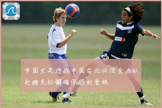 中国女足迎战中国台北必须全力以赴避免松懈确保顺利晋级