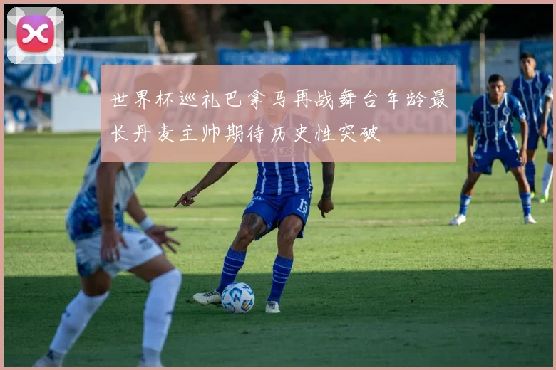 世界杯巡礼巴拿马再战舞台年龄最长丹麦主帅期待历史性突破