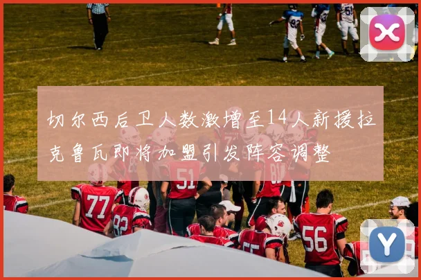 切尔西后卫人数激增至14人新援拉克鲁瓦即将加盟引发阵容调整